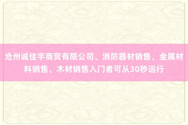 沧州诚佳宇商贸有限公司、消防器材销售、金属材料销售、木材销售入门者可从30秒运行